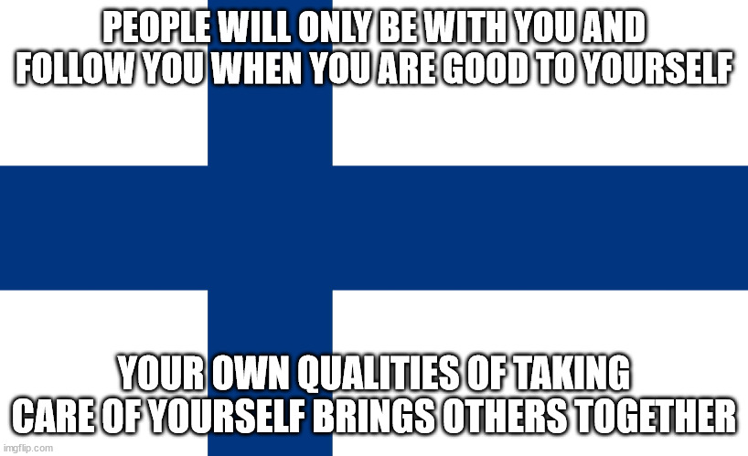 Togetherness | PEOPLE WILL ONLY BE WITH YOU AND FOLLOW YOU WHEN YOU ARE GOOD TO YOURSELF; YOUR OWN QUALITIES OF TAKING CARE OF YOURSELF BRINGS OTHERS TOGETHER | image tagged in suomi,finland,care,qualities,togetherness | made w/ Imgflip meme maker