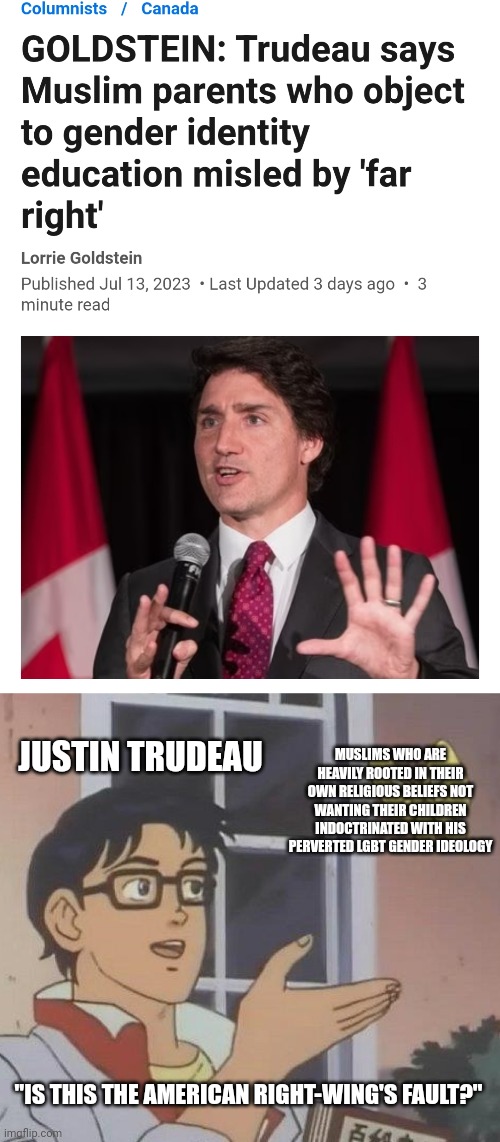 Justin Trudeau is so dumb, he doesn't realize Islam is a heavily traditional conservative religion | JUSTIN TRUDEAU; MUSLIMS WHO ARE HEAVILY ROOTED IN THEIR OWN RELIGIOUS BELIEFS NOT WANTING THEIR CHILDREN INDOCTRINATED WITH HIS PERVERTED LGBT GENDER IDEOLOGY; "IS THIS THE AMERICAN RIGHT-WING'S FAULT?" | image tagged in memes,is this a pigeon,justin trudeau,canada,stupid liberals,liberal logic | made w/ Imgflip meme maker