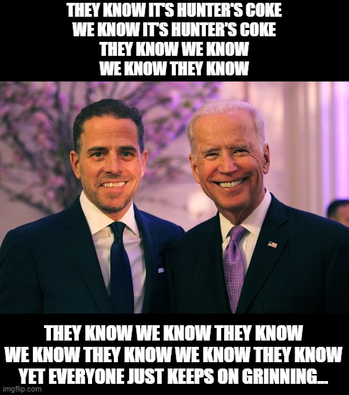 Joe and Hunter Biden | THEY KNOW IT'S HUNTER'S COKE
WE KNOW IT'S HUNTER'S COKE
THEY KNOW WE KNOW
WE KNOW THEY KNOW; THEY KNOW WE KNOW THEY KNOW

WE KNOW THEY KNOW WE KNOW THEY KNOW
YET EVERYONE JUST KEEPS ON GRINNING... | image tagged in joe and hunter biden | made w/ Imgflip meme maker