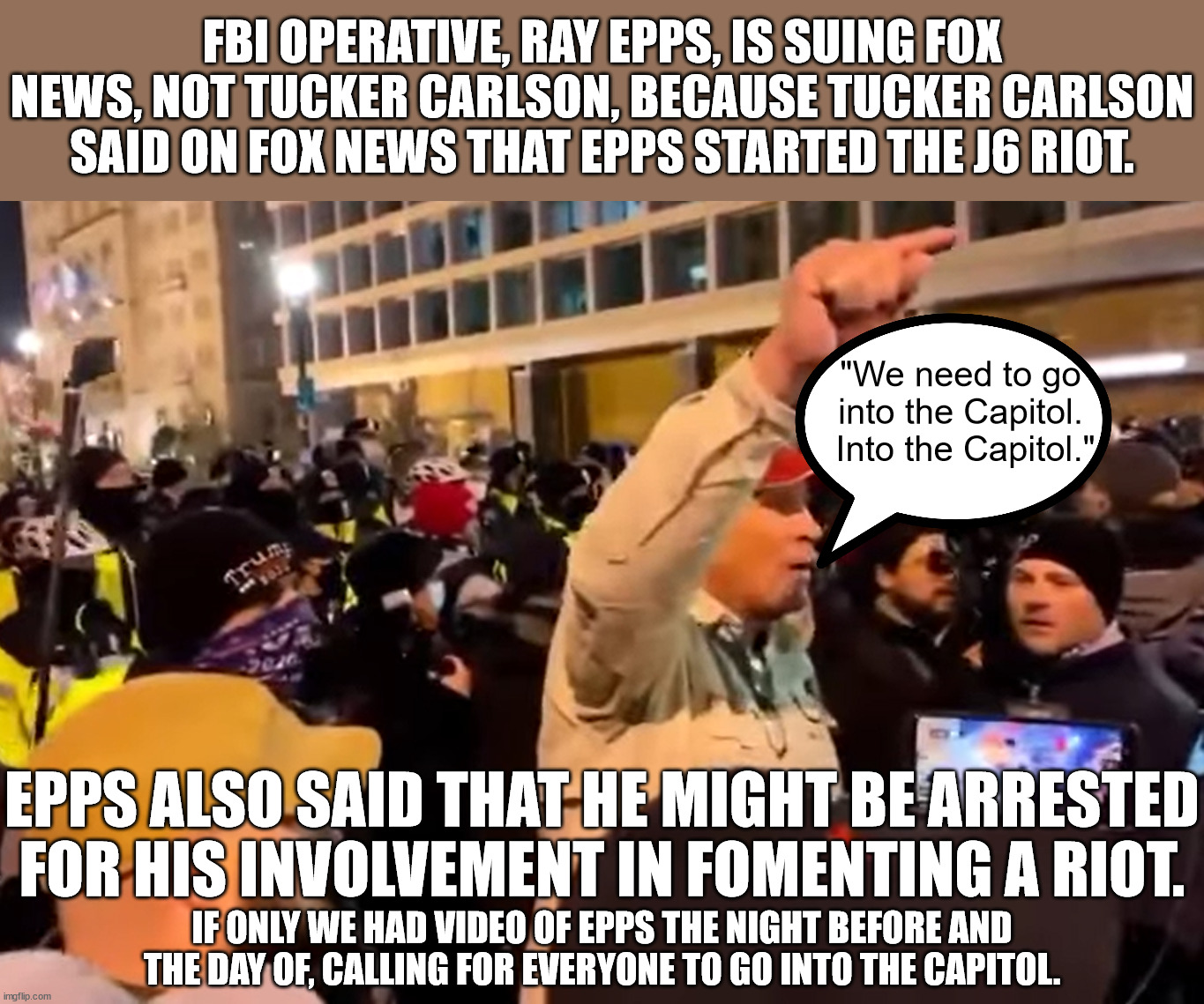 Those who damaged the Capitol should be charge for that.  All others should be free.  Epps and his bosses should be in prison. | FBI OPERATIVE, RAY EPPS, IS SUING FOX NEWS, NOT TUCKER CARLSON, BECAUSE TUCKER CARLSON SAID ON FOX NEWS THAT EPPS STARTED THE J6 RIOT. "We need to go into the Capitol.  Into the Capitol."; EPPS ALSO SAID THAT HE MIGHT BE ARRESTED FOR HIS INVOLVEMENT IN FOMENTING A RIOT. IF ONLY WE HAD VIDEO OF EPPS THE NIGHT BEFORE AND THE DAY OF, CALLING FOR EVERYONE TO GO INTO THE CAPITOL. | image tagged in ray epps riot instigator,epps hired by biden,dems wanted an insurrection,dems got a mostly peaceful riot | made w/ Imgflip meme maker