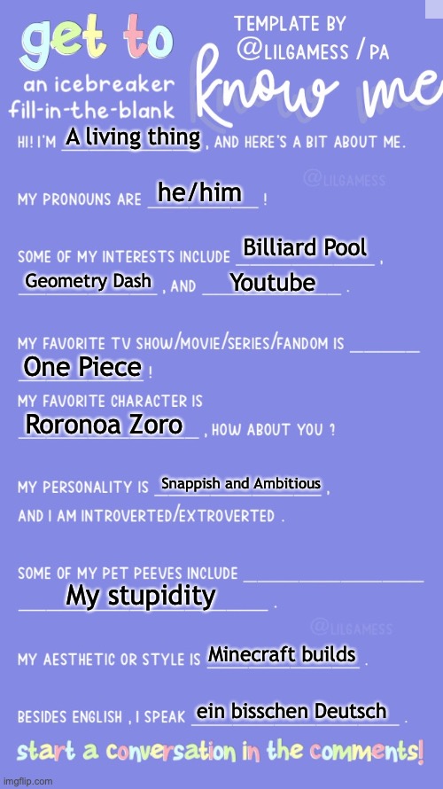 For some reason I was comment banned | A living thing; he/him; Billiard Pool; Geometry Dash; Youtube; One Piece; Roronoa Zoro; Snappish and Ambitious; My stupidity; Minecraft builds; ein bisschen Deutsch | image tagged in get to know fill in the blank | made w/ Imgflip meme maker