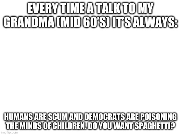 not even joking | EVERY TIME A TALK TO MY GRANDMA (MID 60’S) IT’S ALWAYS:; HUMANS ARE SCUM AND DEMOCRATS ARE POISONING THE MINDS OF CHILDREN. DO YOU WANT SPAGHETTI? | image tagged in only chads read tags,my grandma,funny,funny memes,running out of tags that make sence,sacrifice your left kidney to barney | made w/ Imgflip meme maker