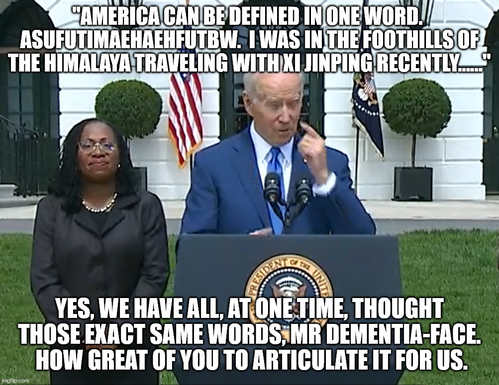 If that one word is not "Asufutimaehaehfutbw", then we're still waiting for that one word. | "AMERICA CAN BE DEFINED IN ONE WORD.  ASUFUTIMAEHAEHFUTBW.  I WAS IN THE FOOTHILLS OF THE HIMALAYA TRAVELING WITH XI JINPING RECENTLY......"; YES, WE HAVE ALL, AT ONE TIME, THOUGHT THOSE EXACT SAME WORDS, MR DEMENTIA-FACE.  HOW GREAT OF YOU TO ARTICULATE IT FOR US. | image tagged in dementia joe has gotta go,dumbest president ever,if you voted for him youre an idiot | made w/ Imgflip meme maker