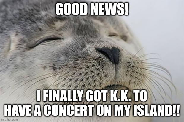 *happy seal noises* | GOOD NEWS! I FINALLY GOT K.K. TO HAVE A CONCERT ON MY ISLAND!! | image tagged in memes,satisfied seal | made w/ Imgflip meme maker