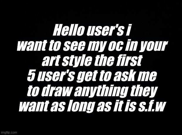please and thank you | Hello user's i want to see my oc in your art style the first 5 user's get to ask me to draw anything they want as long as it is s.f.w | image tagged in black background | made w/ Imgflip meme maker