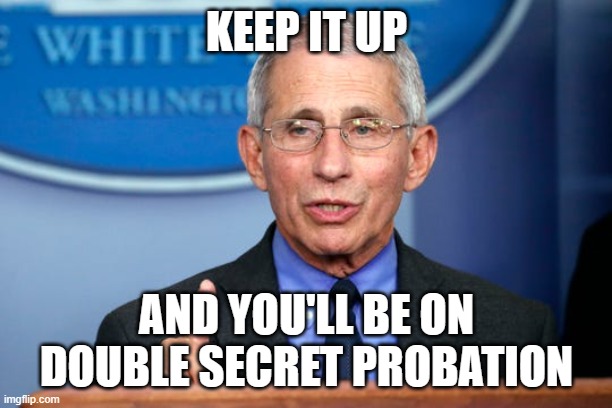 Dr. Fauci | KEEP IT UP AND YOU'LL BE ON DOUBLE SECRET PROBATION | image tagged in dr fauci | made w/ Imgflip meme maker