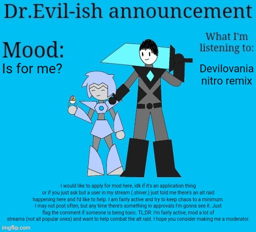 I'm the owner of imgflip-bossfights where it is CONSTANT chaos, so I have some experience with this. | Is for me? Devilovania nitro remix; I would like to apply for mod here, idk if it's an application thing or if you just ask but a user in my stream (.shiver.) just told me there's an alt raid happening here and I'd like to help. I am fairly active and try to keep chaos to a minimum. I may not post often, but any time there's something in approvals I'm gonna see it. Just flag the comment if someone is being toxic. TL;DR: I'm fairly active, mod a lot of streams (not all popular ones) and want to help combat the alt raid. I hope you consider making me a moderator. | image tagged in dr evil-ish new announcement template | made w/ Imgflip meme maker