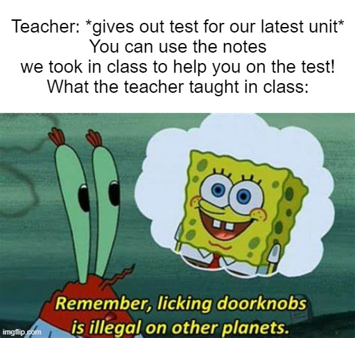 Meme #84 | Teacher: *gives out test for our latest unit*
You can use the notes we took in class to help you on the test!
What the teacher taught in class: | image tagged in remember licking doorknobs is illegal on other planets,school | made w/ Imgflip meme maker