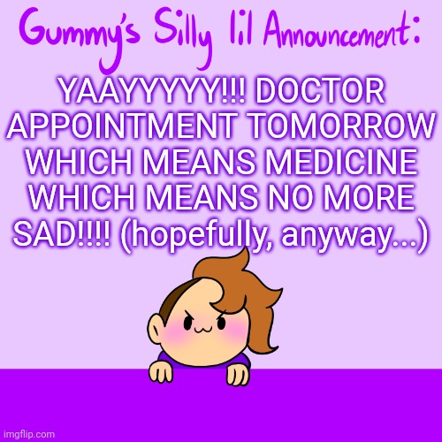 My refills ran out so I gotta go see the doctor :) | YAAYYYYY!!! DOCTOR APPOINTMENT TOMORROW WHICH MEANS MEDICINE WHICH MEANS NO MORE SAD!!!! (hopefully, anyway...) | image tagged in silly lil announcment | made w/ Imgflip meme maker