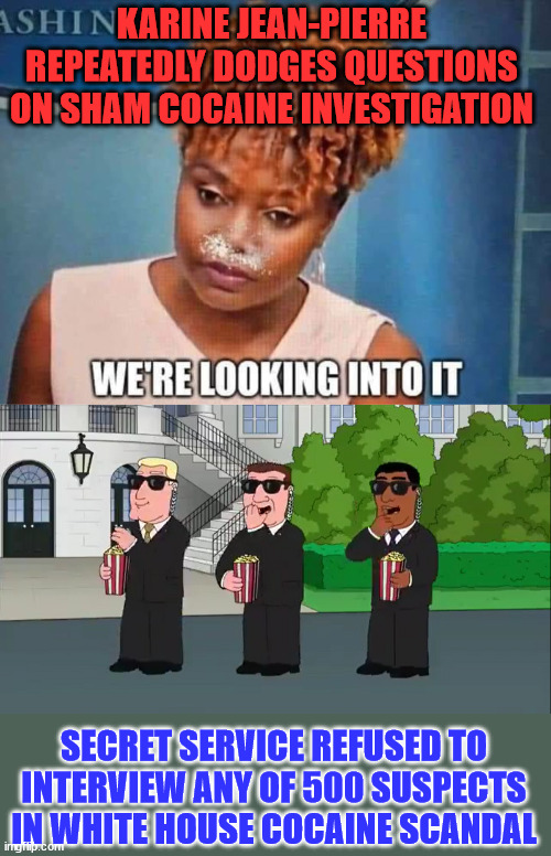 Just another secret service cover up... move along... | KARINE JEAN-PIERRE REPEATEDLY DODGES QUESTIONS ON SHAM COCAINE INVESTIGATION; SECRET SERVICE REFUSED TO INTERVIEW ANY OF 500 SUSPECTS IN WHITE HOUSE COCAINE SCANDAL | image tagged in secret service eating popcorn family guy,fake,investigation,cover up | made w/ Imgflip meme maker