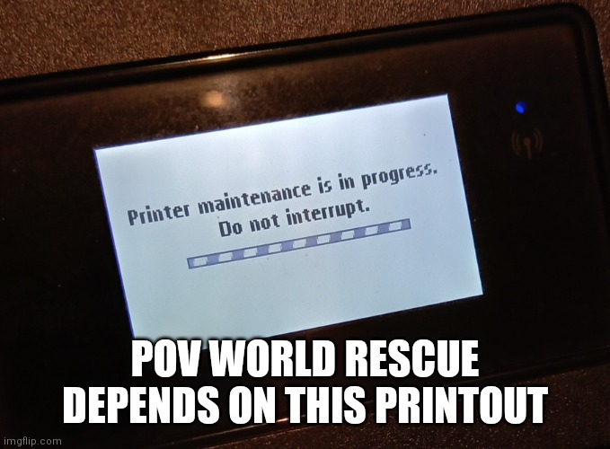 Printer maintenance in progress | POV WORLD RESCUE DEPENDS ON THIS PRINTOUT | image tagged in printer maintenance in progress | made w/ Imgflip meme maker