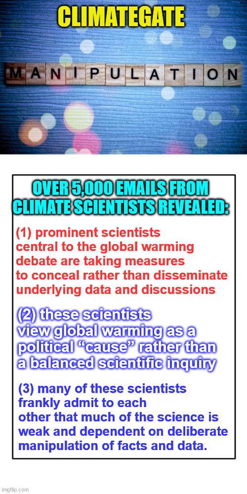 Climategate | CLIMATEGATE; OVER 5,000 EMAILS FROM CLIMATE SCIENTISTS REVEALED:; (1) prominent scientists central to the global warming debate are taking measures to conceal rather than disseminate underlying data and discussions; (2) these scientists view global warming as a political “cause” rather than a balanced scientific inquiry; (3) many of these scientists frankly admit to each other that much of the science is weak and dependent on deliberate manipulation of facts and data. | image tagged in blank template,climate change,the farce awakens | made w/ Imgflip meme maker