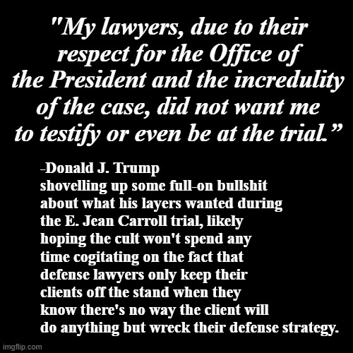 But wait... there's boor!!! | "My lawyers, due to their respect for the Office of the President and the incredulity of the case, did not want me to testify or even be at the trial.”; -Donald J. Trump shovelling up some full-on bullshit about what his layers wanted during the E. Jean Carroll trial, likely hoping the cult won't spend any time cogitating on the fact that defense lawyers only keep their clients off the stand when they know there's no way the client will do anything but wreck their defense strategy. | image tagged in plain black template,trump unfit unqualified dangerous,liar,ur acting kinda sus | made w/ Imgflip meme maker