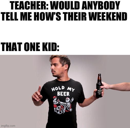 Happens all the time | TEACHER: WOULD ANYBODY TELL ME HOW’S THEIR WEEKEND; THAT ONE KID: | image tagged in hold my beer | made w/ Imgflip meme maker
