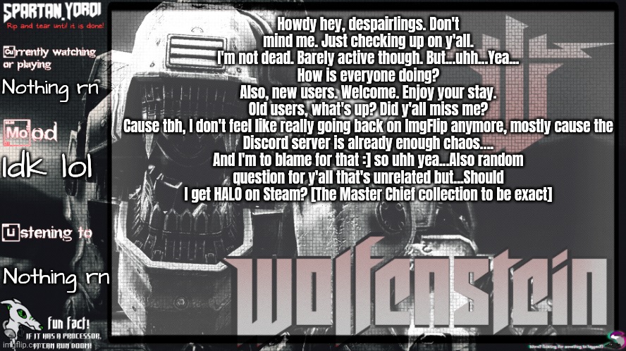 Aha...Also yes, I did a somewhat face reveal on there. :] Somewhat cause my face was hidden behind a mask. | Howdy hey, despairlings. Don't mind me. Just checking up on y'all.
I'm not dead. Barely active though. But...uhh...Yea...
How is everyone doing?
Also, new users. Welcome. Enjoy your stay.
Old users, what's up? Did y'all miss me?
Cause tbh, I don't feel like really going back on ImgFlip anymore, mostly cause the Discord server is already enough chaos....
And I'm to blame for that :] so uhh yea...Also random question for y'all that's unrelated but...Should I get HALO on Steam? [The Master Chief collection to be exact]; Nothing rn; Idk lol; Nothing rn | image tagged in spartan yoroi's panzerhund template | made w/ Imgflip meme maker