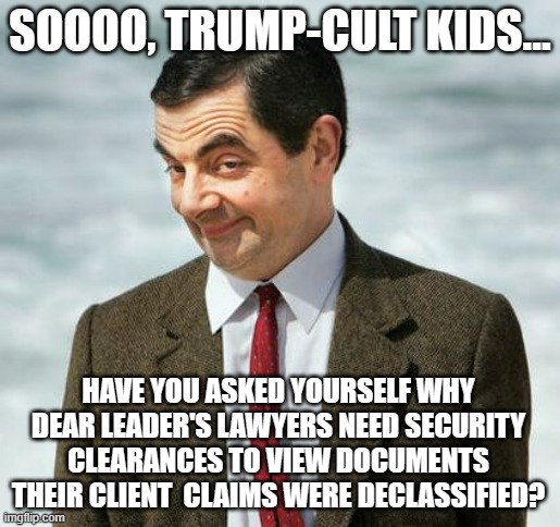 Tell me lies, tell me sweet little lies... | SOOOO, TRUMP-CULT KIDS... HAVE YOU ASKED YOURSELF WHY DEAR LEADER'S LAWYERS NEED SECURITY CLEARANCES TO VIEW DOCUMENTS THEIR CLIENT  CLAIMS WERE DECLASSIFIED? | image tagged in mr bean,trump unfit unqualified dangerous,stupid,moron,liar,caught | made w/ Imgflip meme maker