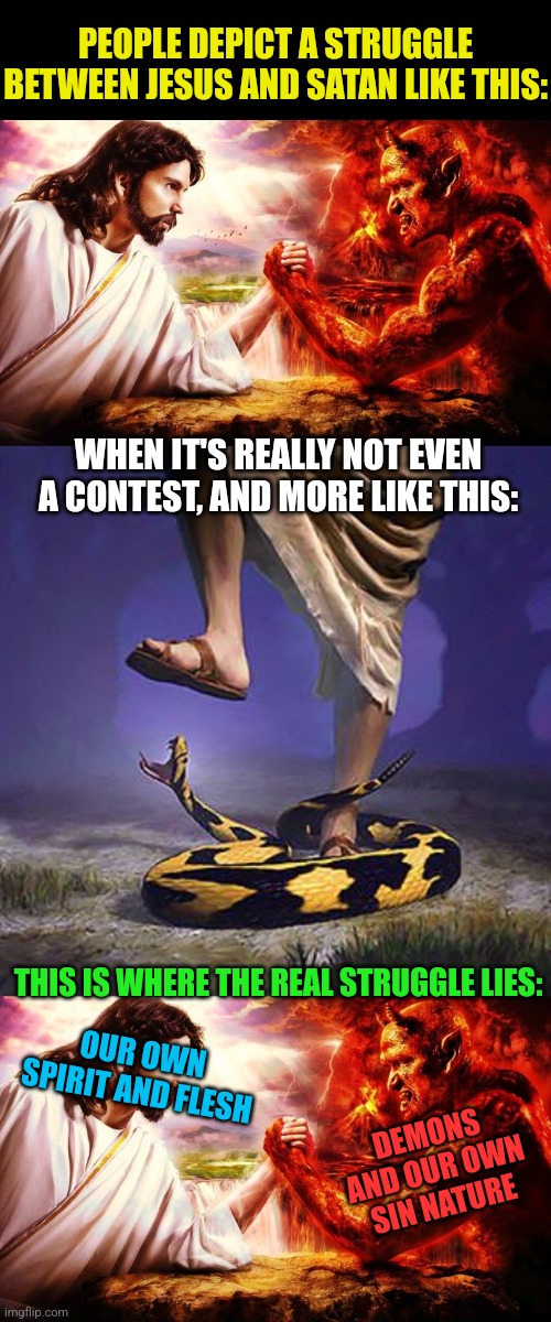 Greater is He who is within me... | PEOPLE DEPICT A STRUGGLE BETWEEN JESUS AND SATAN LIKE THIS:; WHEN IT'S REALLY NOT EVEN A CONTEST, AND MORE LIKE THIS:; THIS IS WHERE THE REAL STRUGGLE LIES:; OUR OWN SPIRIT AND FLESH; DEMONS AND OUR OWN SIN NATURE | image tagged in jesus vs satan,jesus stepping on snake,sin,demons,the struggle is real,holy spirit | made w/ Imgflip meme maker