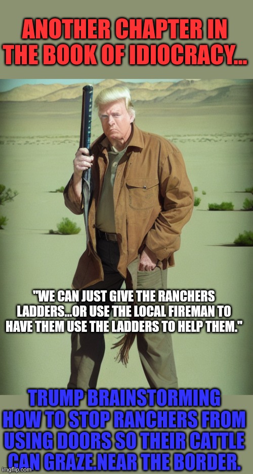 Another chapter that his lemmings wont think about entertaining... | ANOTHER CHAPTER IN THE BOOK OF IDIOCRACY... "WE CAN JUST GIVE THE RANCHERS LADDERS...OR USE THE LOCAL FIREMAN TO HAVE THEM USE THE LADDERS TO HELP THEM."; TRUMP BRAINSTORMING HOW TO STOP RANCHERS FROM USING DOORS SO THEIR CATTLE CAN GRAZE.NEAR THE BORDER. | image tagged in maga action man | made w/ Imgflip meme maker