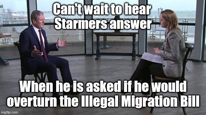 Starmer - Illegal Migration Bill - immigration | Can't wait to hear 
Starmers answer; #Immigration #Starmerout #Labour #JonLansman #wearecorbyn #KeirStarmer #DianeAbbott #McDonnell #cultofcorbyn #labourisdead #Momentum #labourracism #socialistsunday #nevervotelabour #socialistanyday #Antisemitism #Savile #SavileGate #Paedo #Worboys #GroomingGangs #Paedophile #IllegalImmigration #Immigrants #Invasion #StarmerResign #Starmeriswrong #SirSoftie #SirSofty #PatCullen #Cullen #RCN #nurse #nursing #strikes #SueGray #Blair #Steroids #Economy #IllegalMigrationBill #flipflop; When he is asked if he would overturn the Illegal Migration Bill | image tagged in starmer kuenssberg,starmerout getstarmerout,labourisdead,cultofcorbyn,stop boats rwanda,illegal immigration | made w/ Imgflip meme maker