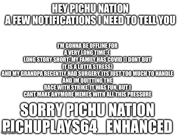 Farewell Pichus | I’M GONNA BE OFFLINE FOR A VERY LONG TIME :( 
LONG STORY SHORT: MY FAMILY HAS COVID (I DONT BUT IT IS A LOTTA STRESS)
AND MY GRANDPA RECENTLY HAD SURGERY, ITS JUST TOO MUCH TO HANDLE
AND IM QUITTING THE RACE WITH STRIKE. IT WAS FUN, BUT I CANT MAKE ANYMORE MEMES WITH ALL THIS PRESSURE; HEY PICHU NATION
A FEW NOTIFICATIONS I NEED TO TELL YOU; SORRY PICHU NATION
PICHUPLAYS64_ENHANCED | image tagged in farewell pichu nation | made w/ Imgflip meme maker