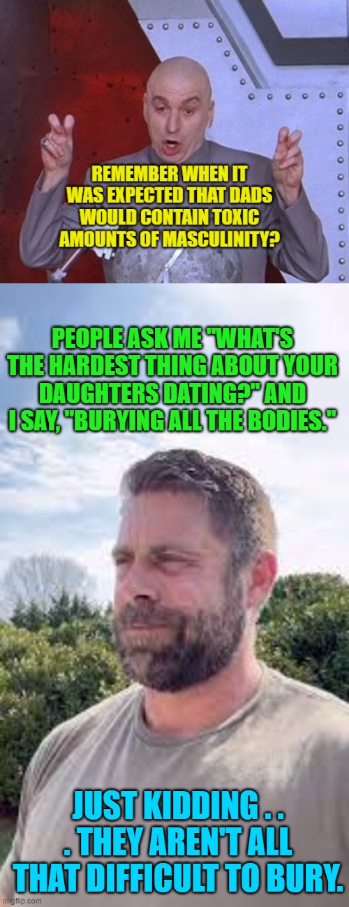 Leftist beta-males need not apply. | PEOPLE ASK ME "WHAT'S THE HARDEST THING ABOUT YOUR DAUGHTERS DATING?" AND I SAY, "BURYING ALL THE BODIES."; JUST KIDDING . . . THEY AREN'T ALL THAT DIFFICULT TO BURY. | image tagged in yep | made w/ Imgflip meme maker