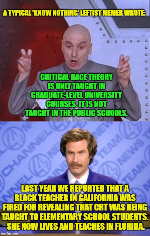 Imagine if people really were as stupid as these leftists assume. | A TYPICAL 'KNOW NOTHING' LEFTIST MEMER WROTE:; CRITICAL RACE THEORY IS ONLY TAUGHT IN GRADUATE-LEVEL UNIVERSITY COURSES. IT IS NOT TAUGHT IN THE PUBLIC SCHOOLS. LAST YEAR WE REPORTED THAT A BLACK TEACHER IN CALIFORNIA WAS FIRED FOR REVEALING THAT CRT WAS BEING TAUGHT TO ELEMENTARY SCHOOL STUDENTS.  SHE NOW LIVES AND TEACHES IN FLORIDA. | image tagged in dr evil laser | made w/ Imgflip meme maker