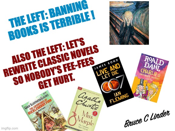 Controlling the Narrative | THE LEFT: BANNING BOOKS IS TERRIBLE ! ALSO THE LEFT: LET'S
REWRITE CLASSIC NOVELS
SO NOBODY'S FEE-FEES
GET HURT. Bruce C Linder | image tagged in books,censorship,control,liberalism,rewriting the classics | made w/ Imgflip meme maker