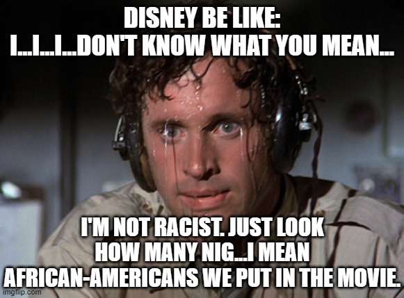 Nervous | DISNEY BE LIKE:
I...I...I...DON'T KNOW WHAT YOU MEAN... I'M NOT RACIST. JUST LOOK HOW MANY NIG...I MEAN AFRICAN-AMERICANS WE PUT IN THE MOVI | image tagged in nervous | made w/ Imgflip meme maker