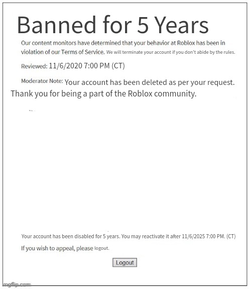  Me when I tried to delete my account, but it was only a 5 year suspension: | Banned for 5 Years; We will terminate your account if you don't abide by the rules. 11/6/2020 7:00 PM (CT); Your account has been deleted as per your request. Thank you for being a part of the Roblox community. logout. Your account has been disabled for 5 years. You may reactivate it after 11/6/2025 7:00 PM. (CT) | image tagged in moderation system | made w/ Imgflip meme maker