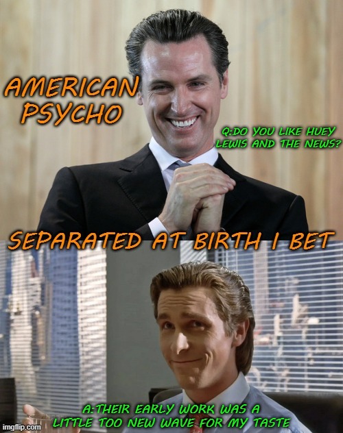 you can't make this stuff up | Q:DO YOU LIKE HUEY LEWIS AND THE NEWS? A:THEIR EARLY WORK WAS A LITTLE TOO NEW WAVE FOR MY TASTE | image tagged in gavin newsom,american psycho | made w/ Imgflip meme maker