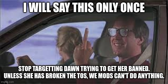 National Lampoon's middle finger | I WILL SAY THIS ONLY ONCE; STOP TARGETTING DAWN TRYING TO GET HER BANNED. UNLESS SHE HAS BROKEN THE TOS, WE MODS CAN'T DO ANYTHING. | image tagged in national lampoon's middle finger | made w/ Imgflip meme maker