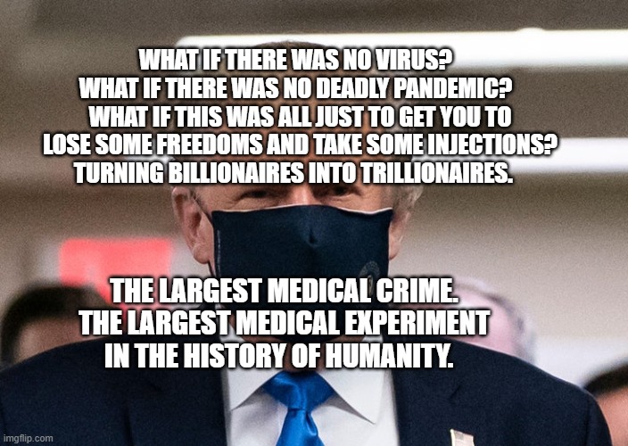 Trump COVID-19 mask | WHAT IF THERE WAS NO VIRUS?   WHAT IF THERE WAS NO DEADLY PANDEMIC?   WHAT IF THIS WAS ALL JUST TO GET YOU TO LOSE SOME FREEDOMS AND TAKE SOME INJECTIONS? TURNING BILLIONAIRES INTO TRILLIONAIRES. THE LARGEST MEDICAL CRIME. THE LARGEST MEDICAL EXPERIMENT IN THE HISTORY OF HUMANITY. | image tagged in trump covid-19 mask | made w/ Imgflip meme maker