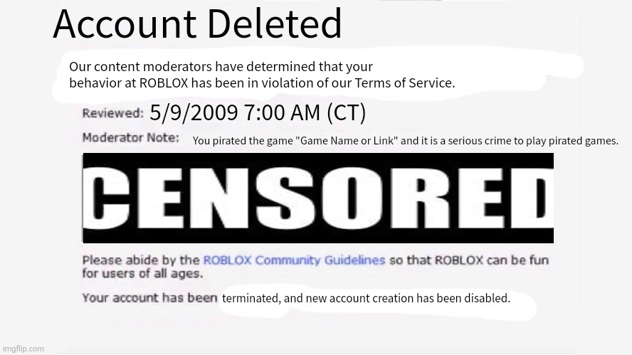 Account Deleted...? Poison Ban! | Account Deleted; Our content moderators have determined that your behavior at ROBLOX has been in violation of our Terms of Service. 5/9/2009 7:00 AM (CT); You pirated the game "Game Name or Link" and it is a serious crime to play pirated games. terminated, and new account creation has been disabled. | image tagged in roblox ban 2012 | made w/ Imgflip meme maker