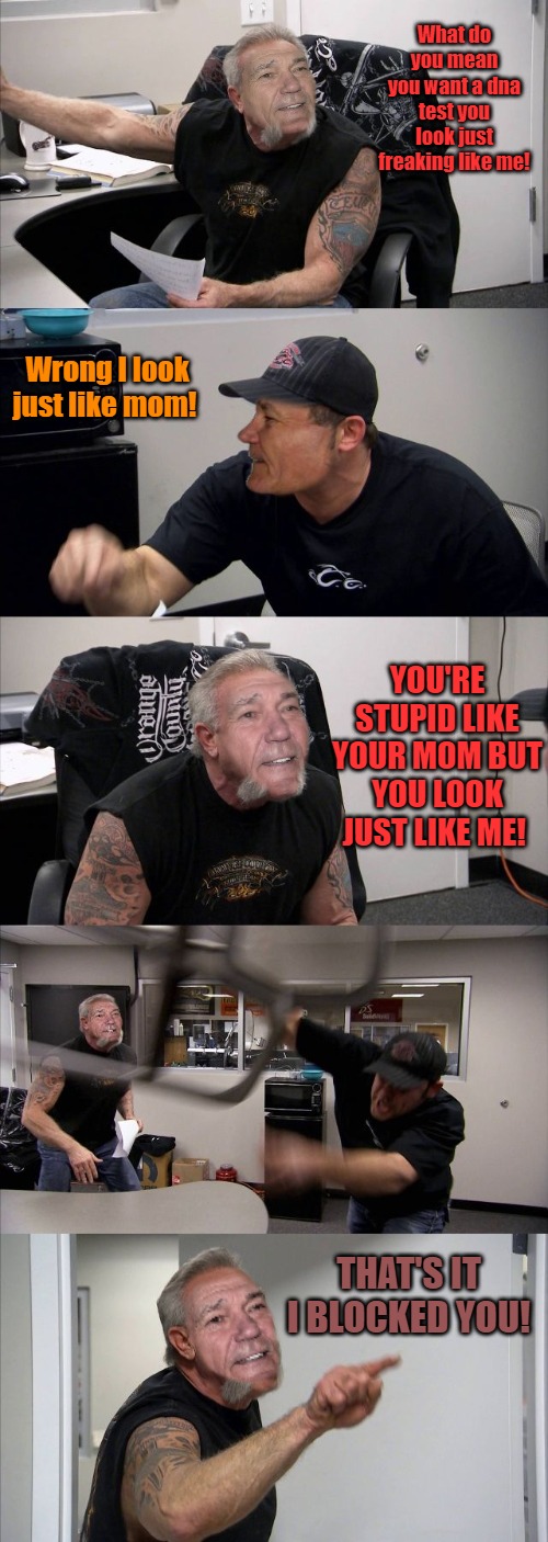 What do you mean you want a dna test you look just freaking like me! Wrong I look just like mom! YOU'RE STUPID LIKE YOUR MOM BUT YOU LOOK JUST LIKE ME! THAT'S IT I BLOCKED YOU! | made w/ Imgflip meme maker