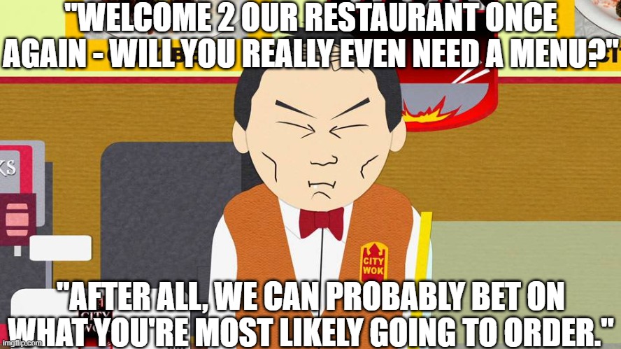 SOUTHPARK'S CHINESE RESTAURANT 3 | "WELCOME 2 OUR RESTAURANT ONCE AGAIN - WILL YOU REALLY EVEN NEED A MENU?"; "AFTER ALL, WE CAN PROBABLY BET ON WHAT YOU'RE MOST LIKELY GOING TO ORDER." | image tagged in south park chinese restaurant,southpark,asian,chinese,restaurant,chow | made w/ Imgflip meme maker