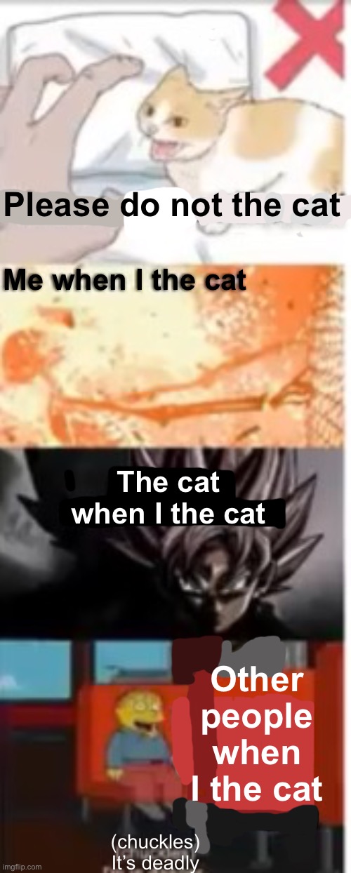 I don’t even know. | Please do not the cat; Me when I the cat; The cat when I the cat; Other people when I the cat; (chuckles)
It’s deadly | image tagged in memes,cats | made w/ Imgflip meme maker