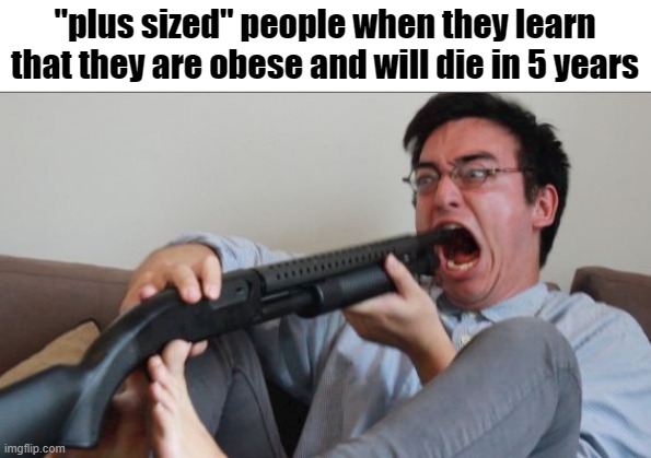 this is so fatphobic | "plus sized" people when they learn that they are obese and will die in 5 years | image tagged in filthy frank shotgun,fat,obese,plus size,suicide | made w/ Imgflip meme maker