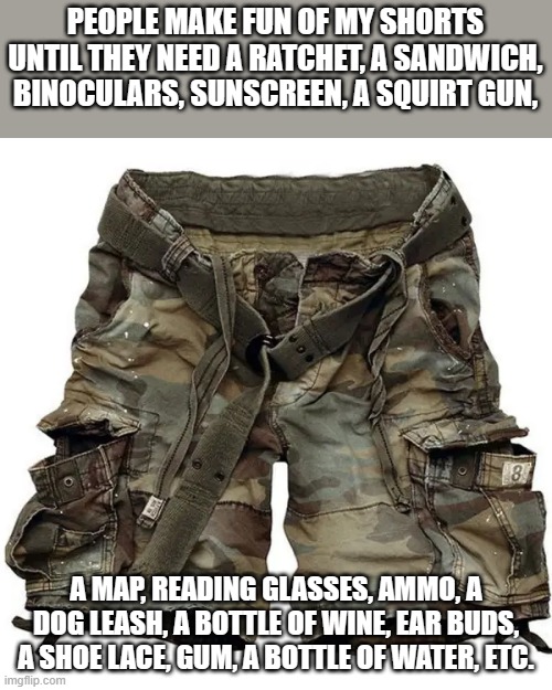 meme by Brad cargo shorts | PEOPLE MAKE FUN OF MY SHORTS UNTIL THEY NEED A RATCHET, A SANDWICH, BINOCULARS, SUNSCREEN, A SQUIRT GUN, A MAP, READING GLASSES, AMMO, A DOG LEASH, A BOTTLE OF WINE, EAR BUDS, A SHOE LACE, GUM, A BOTTLE OF WATER, ETC. | image tagged in clothing | made w/ Imgflip meme maker
