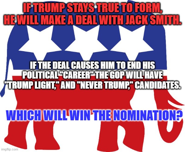 His only way to avoid prison is "The Deal.' | IF TRUMP STAYS TRUE TO FORM, HE WILL MAKE A DEAL WITH JACK SMITH. IF THE DEAL CAUSES HIM TO END HIS POLITICAL "CAREER" THE GOP WILL HAVE "TRUMP LIGHT," AND "NEVER TRUMP," CANDIDATES. WHICH WILL WIN THE NOMINATION? | image tagged in gop elephant | made w/ Imgflip meme maker