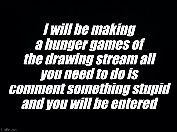 lets hope i get enough people anybody can join | I will be making a hunger games of the drawing stream all you need to do is comment something stupid and you will be entered | image tagged in black background | made w/ Imgflip meme maker