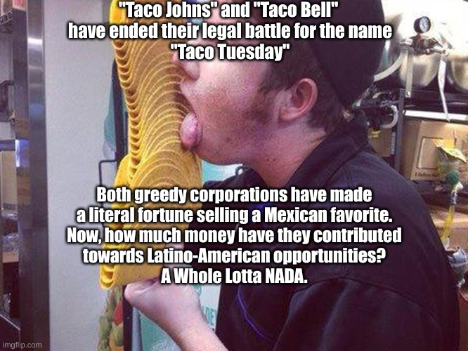 Greedy taco | "Taco Johns" and "Taco Bell" 
have ended their legal battle for the name
"Taco Tuesday"; Both greedy corporations have made
a literal fortune selling a Mexican favorite.
Now, how much money have they contributed
towards Latino-American opportunities?
A Whole Lotta NADA. | image tagged in greedy taco | made w/ Imgflip meme maker