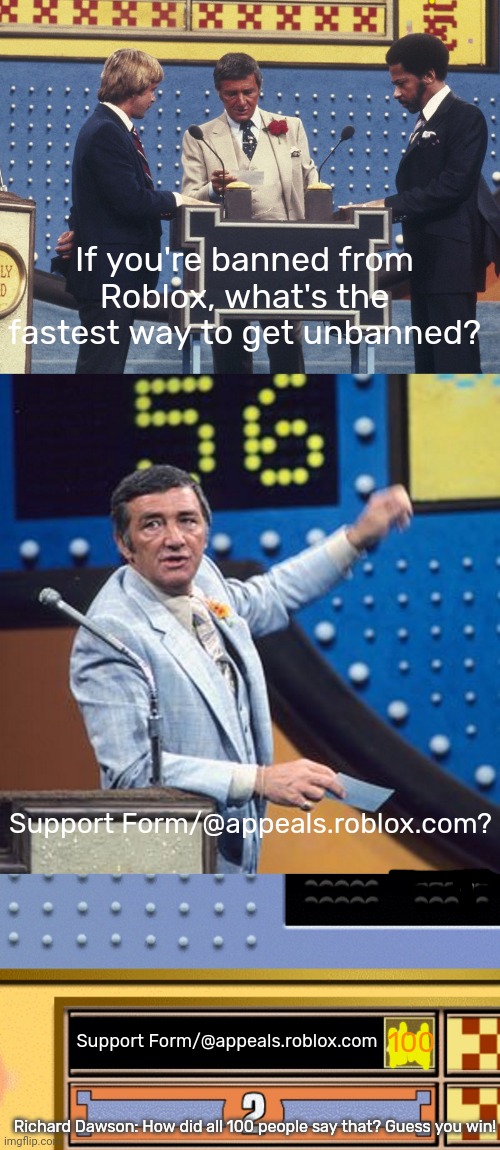 Family Feud + Roblox! | If you're banned from Roblox, what's the fastest way to get unbanned? Support Form/@appeals.roblox.com? Support Form/@appeals.roblox.com; 100; Richard Dawson: How did all 100 people say that? Guess you win! | image tagged in family feud survey says | made w/ Imgflip meme maker