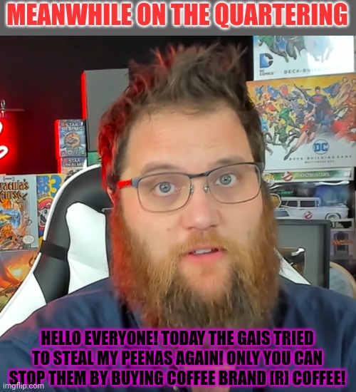 Like, comment and subscribe | MEANWHILE ON THE QUARTERING; HELLO EVERYONE! TODAY THE GAIS TRIED TO STEAL MY PEENAS AGAIN! ONLY YOU CAN STOP THEM BY BUYING COFFEE BRAND [R] COFFEE! | image tagged in the quartering,buy my coffee,buy our toys | made w/ Imgflip meme maker