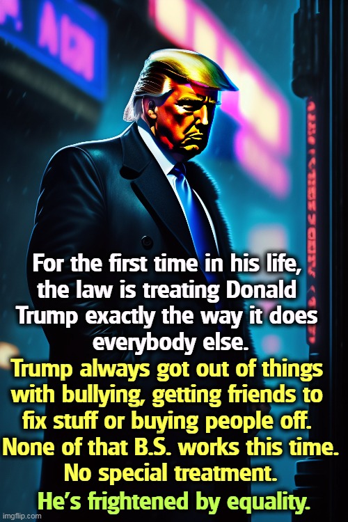 For the first time in his life, 
the law is treating Donald 
Trump exactly the way it does 
everybody else. Trump always got out of things 
with bullying, getting friends to 
fix stuff or buying people off. 
None of that B.S. works this time.
No special treatment. He's frightened by equality. | image tagged in trump,criminal,law,bullying,politics | made w/ Imgflip meme maker