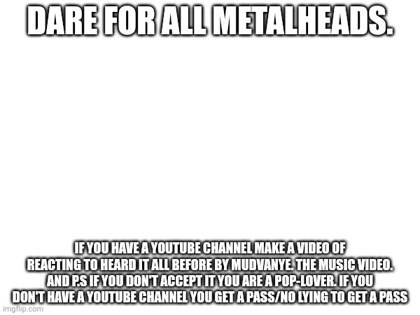 DARE FOR ALL METALHEADS. IF YOU HAVE A YOUTUBE CHANNEL MAKE A VIDEO OF REACTING TO HEARD IT ALL BEFORE BY MUDVANYE. THE MUSIC VIDEO. AND P.S IF YOU DON'T ACCEPT IT YOU ARE A POP-LOVER. IF YOU DON'T HAVE A YOUTUBE CHANNEL YOU GET A PASS/NO LYING TO GET A PASS | made w/ Imgflip meme maker