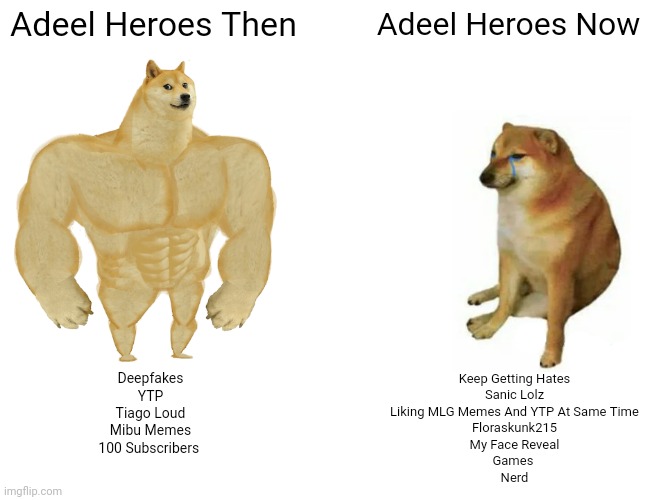 Buff Doge vs. Cheems | Adeel Heroes Then; Adeel Heroes Now; Keep Getting Hates
Sanic Lolz
Liking MLG Memes And YTP At Same Time
Floraskunk215
My Face Reveal
Games 
Nerd; Deepfakes
YTP
Tiago Loud
Mibu Memes
100 Subscribers | image tagged in memes,buff doge vs cheems | made w/ Imgflip meme maker