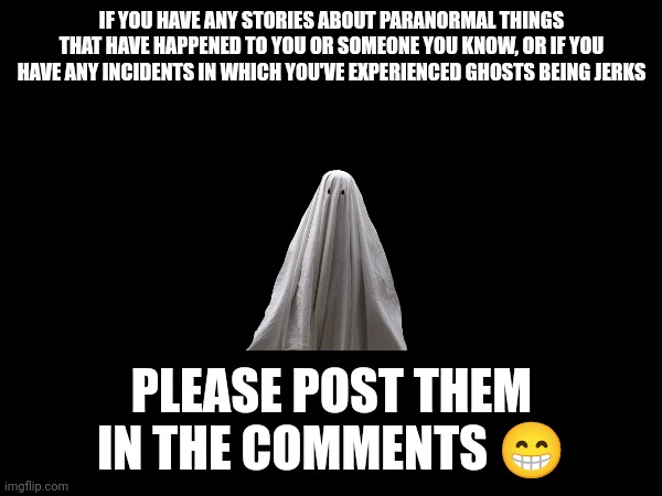 Ghost stories in the comments, anyone??? | IF YOU HAVE ANY STORIES ABOUT PARANORMAL THINGS THAT HAVE HAPPENED TO YOU OR SOMEONE YOU KNOW, OR IF YOU HAVE ANY INCIDENTS IN WHICH YOU'VE EXPERIENCED GHOSTS BEING JERKS; PLEASE POST THEM IN THE COMMENTS 😁 | image tagged in scary,ghosts,paranormal,memes,true story | made w/ Imgflip meme maker