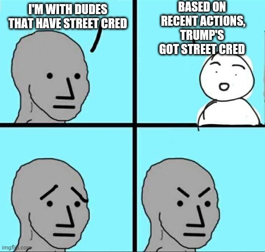 Street Cred....Yo | BASED ON
 RECENT ACTIONS, TRUMP'S GOT STREET CRED; I'M WITH DUDES THAT HAVE STREET CRED | image tagged in npc meme,leftists,democrats,liberals,j6 | made w/ Imgflip meme maker