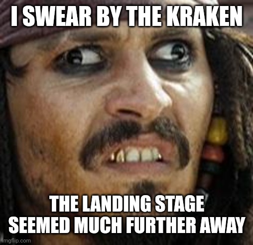 Jack Sparrow WAT | I SWEAR BY THE KRAKEN THE LANDING STAGE SEEMED MUCH FURTHER AWAY | image tagged in jack sparrow wat | made w/ Imgflip meme maker