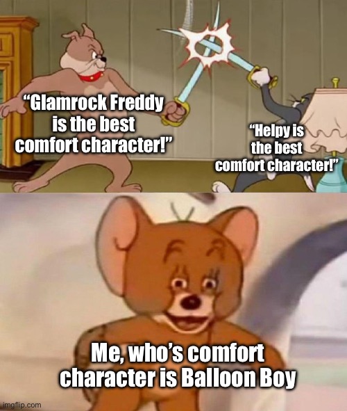 Yeah this is unironic XD | “Glamrock Freddy is the best comfort character!”; “Helpy is the best comfort character!”; Me, who’s comfort character is Balloon Boy | image tagged in tom and jerry swordfight | made w/ Imgflip meme maker